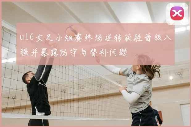 u16女足小组赛终场逆转获胜晋级八强并暴露防守与替补问题