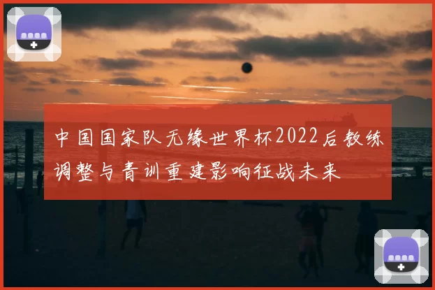 中国国家队无缘世界杯2022后教练调整与青训重建影响征战未来