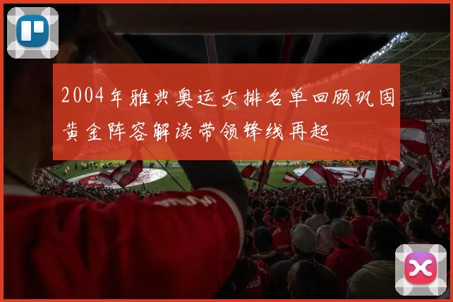 2004年雅典奥运女排名单回顾巩固黄金阵容解读带领锋线再起