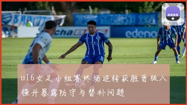 u16女足小组赛终场逆转获胜晋级八强并暴露防守与替补问题