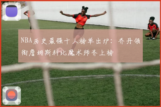 NBA历史最强十人榜单出炉:乔丹领衔詹姆斯科比魔术师齐上榜