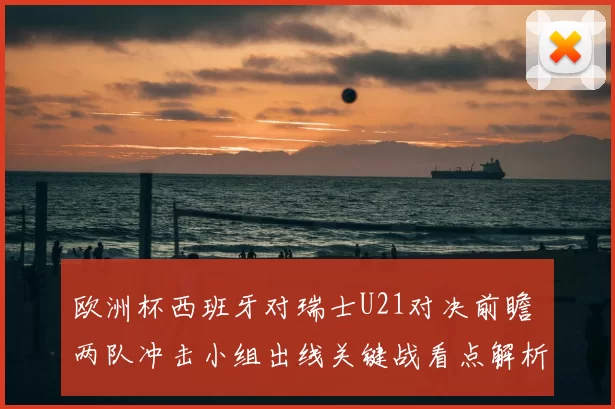 欧洲杯西班牙对瑞士U21对决前瞻 两队冲击小组出线关键战看点解析