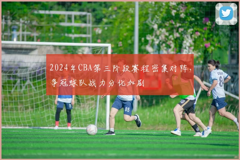 2024年CBA第三阶段赛程密集对阵,争冠球队战力分化加剧