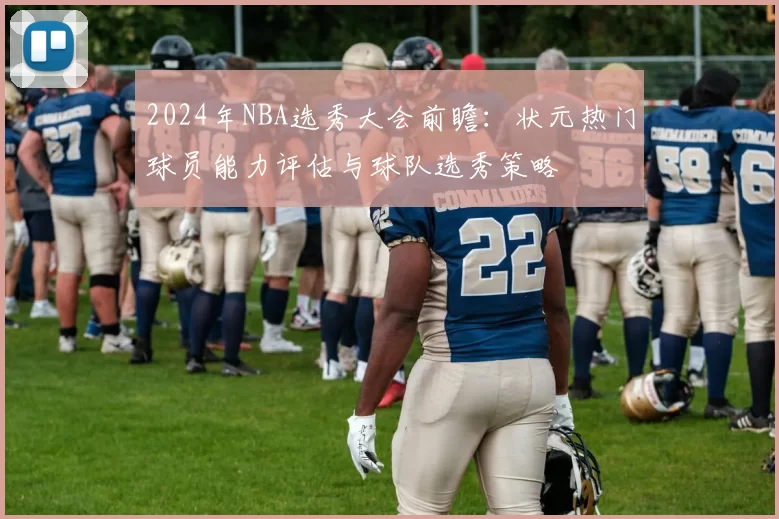 2024年NBA选秀大会前瞻:状元热门球员能力评估与球队选秀策略
