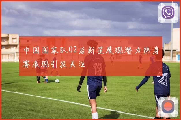 中国国家队02后新星展现潜力热身赛表现引发关注
