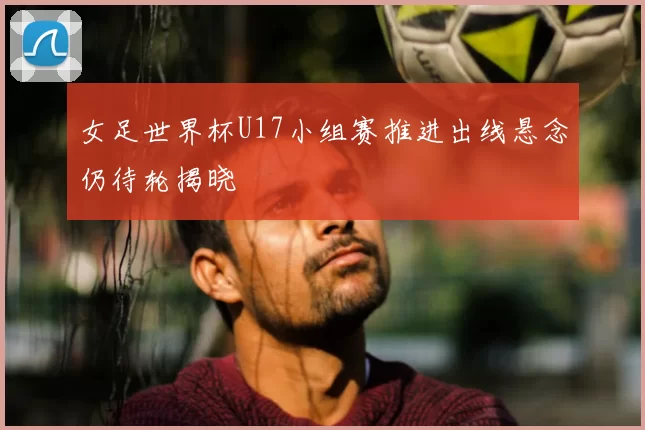 女足世界杯U17小组赛推进出线悬念仍待轮揭晓
