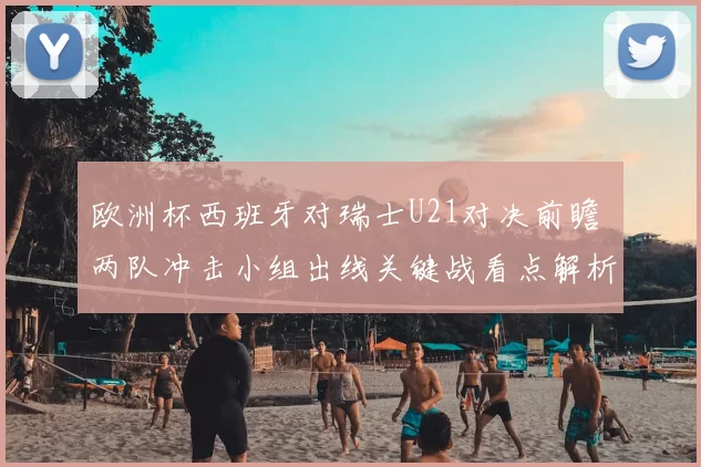 欧洲杯西班牙对瑞士U21对决前瞻 两队冲击小组出线关键战看点解析