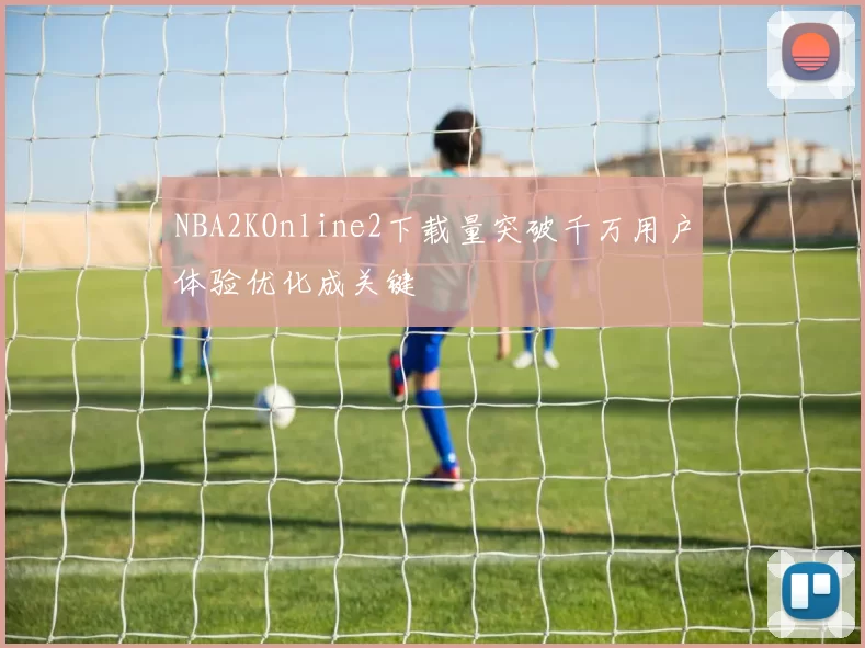 NBA2KOnline2下载量突破千万用户体验优化成关键