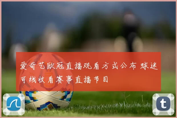 爱奇艺欧冠直播观看方式公布 球迷可线收看赛事直播节目