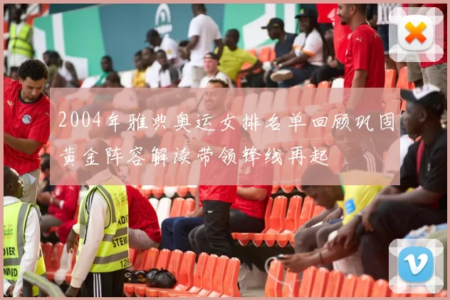 2004年雅典奥运女排名单回顾巩固黄金阵容解读带领锋线再起