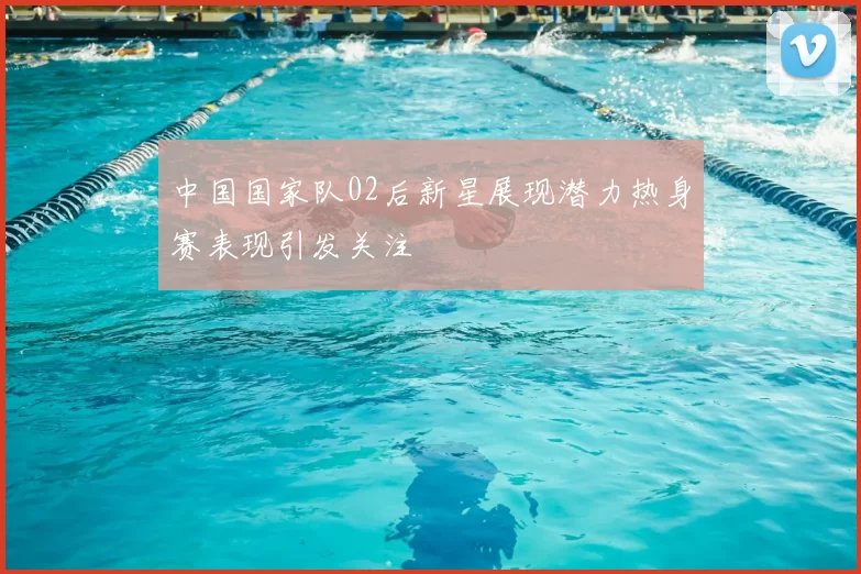 中国国家队02后新星展现潜力热身赛表现引发关注