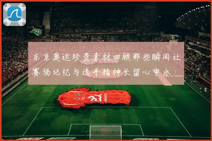 东京奥运珍贵素材回顾那些瞬间让赛场记忆与选手精神长留心中永