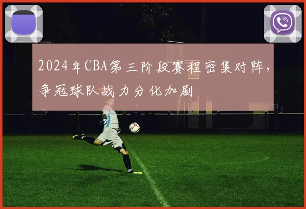 2024年CBA第三阶段赛程密集对阵,争冠球队战力分化加剧