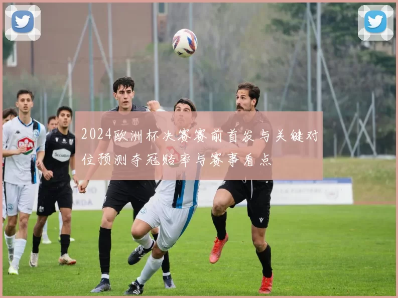 2024欧洲杯决赛赛前首发与关键对位预测夺冠赔率与赛事看点