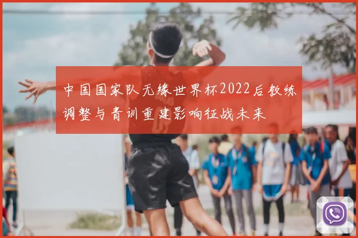 中国国家队无缘世界杯2022后教练调整与青训重建影响征战未来
