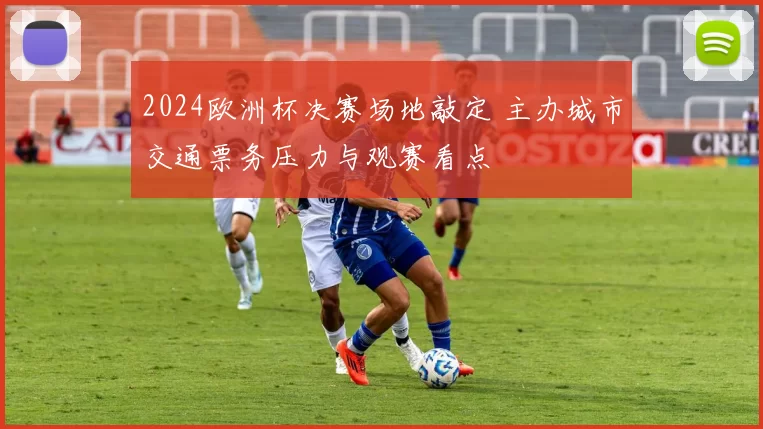 2024欧洲杯决赛场地敲定 主办城市交通票务压力与观赛看点