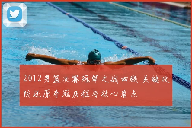 2012男篮决赛冠军之战回顾 关键攻防还原夺冠历程与核心看点