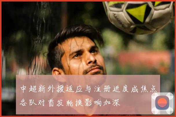 中超新外援适应与注册进度成焦点各队对首发轮换影响加深