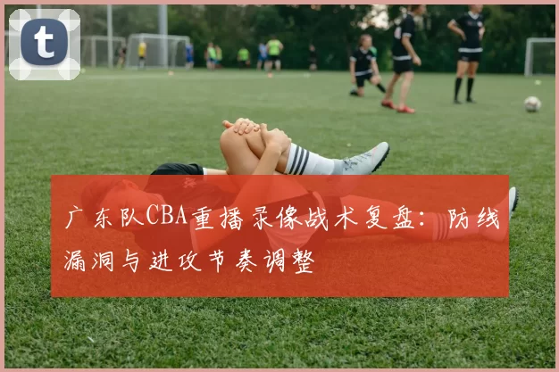 广东队CBA重播录像战术复盘：防线漏洞与进攻节奏调整