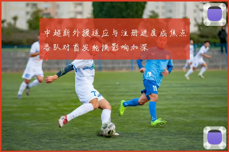 中超新外援适应与注册进度成焦点各队对首发轮换影响加深