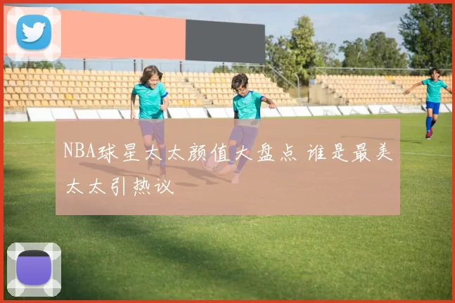 NBA球星太太颜值大盘点 谁是最美太太引热议