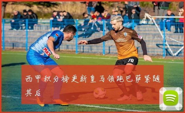 西甲积分榜更新皇马领跑巴萨紧随其后