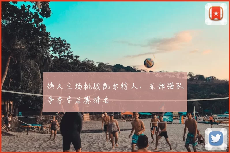 热火主场挑战凯尔特人，东部强队争夺季后赛排名