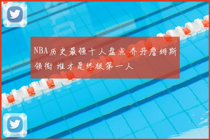NBA历史最强十人盘点 乔丹詹姆斯领衔 谁才是终极第一人