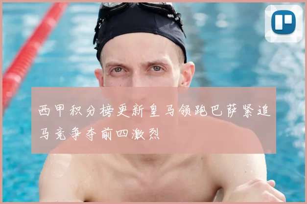 西甲积分榜更新皇马领跑巴萨紧追马竞争夺前四激烈