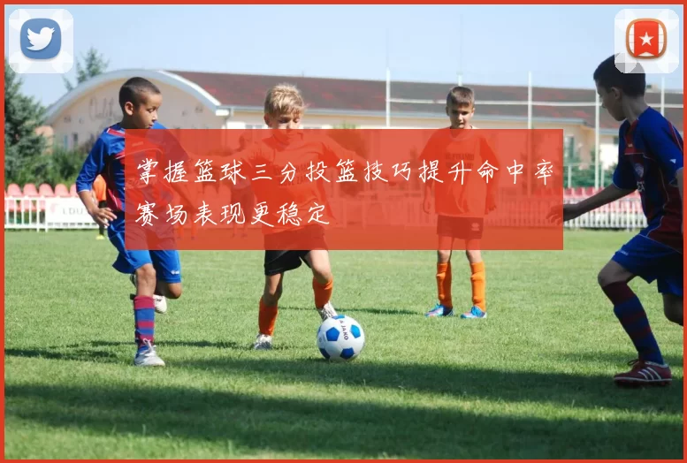 掌握篮球三分投篮技巧提升命中率赛场表现更稳定