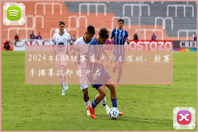 2024年CBA联赛落户广东深圳，新赛季揭幕战即将开启