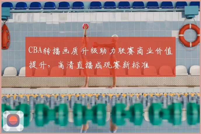 CBA转播画质升级助力联赛商业价值提升，高清直播成观赛新标准