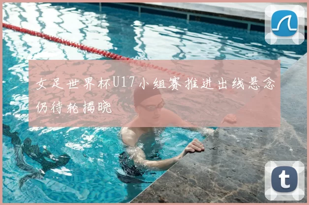 女足世界杯U17小组赛推进出线悬念仍待轮揭晓