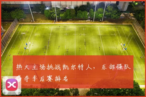 热火主场挑战凯尔特人，东部强队争夺季后赛排名