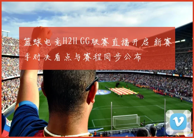 篮球电竞H2H GG联赛直播开启 新赛季对决看点与赛程同步公布