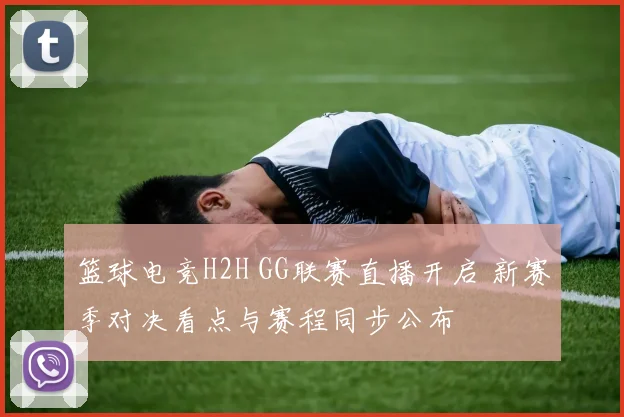 篮球电竞H2H GG联赛直播开启 新赛季对决看点与赛程同步公布