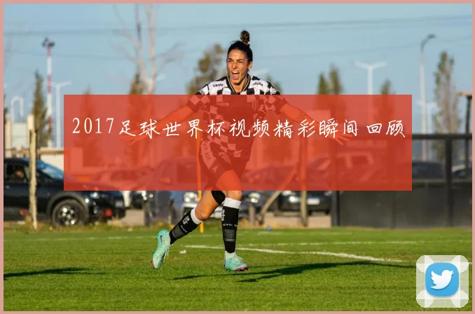 2017足球世界杯视频精彩瞬间回顾